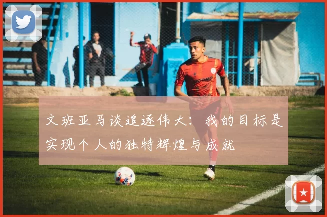 文班亚马谈追逐伟大：我的目标是实现个人的独特辉煌与成就