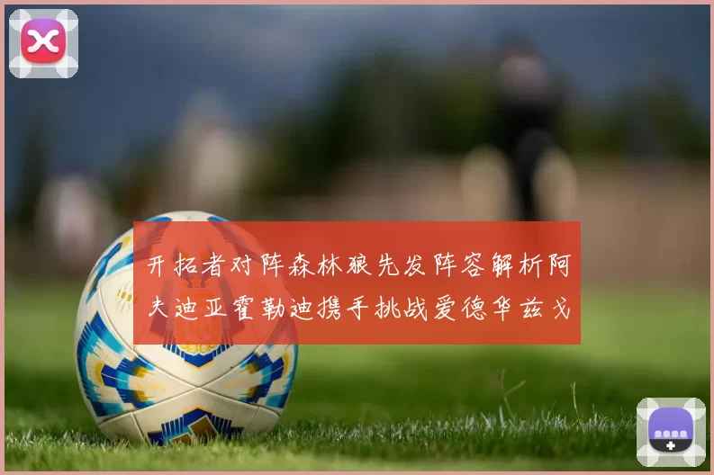 开拓者对阵森林狼先发阵容解析阿夫迪亚霍勒迪携手挑战爱德华兹戈贝尔