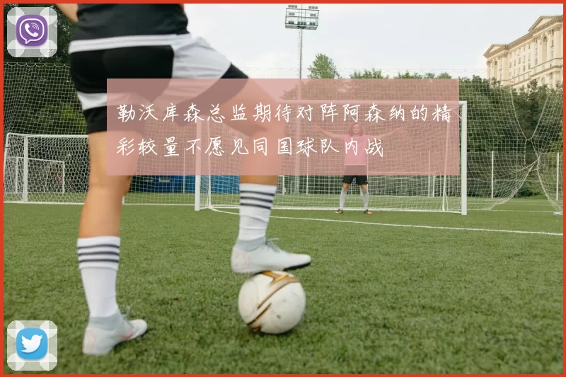 勒沃库森总监期待对阵阿森纳的精彩较量不愿见同国球队内战