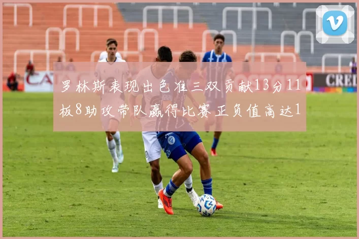 罗林斯表现出色准三双贡献13分11板8助攻带队赢得比赛正负值高达11