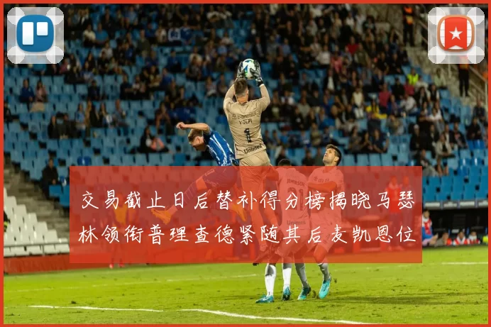 交易截止日后替补得分榜揭晓马瑟林领衔普理查德紧随其后麦凯恩位列第三