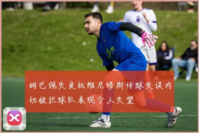 姆巴佩失良机维尼修斯传球失误内切被拦球队表现令人失望