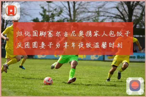 归化国脚塞尔吉尼奥携家人包饺子庆团圆妻子分享年夜饭温馨时刻