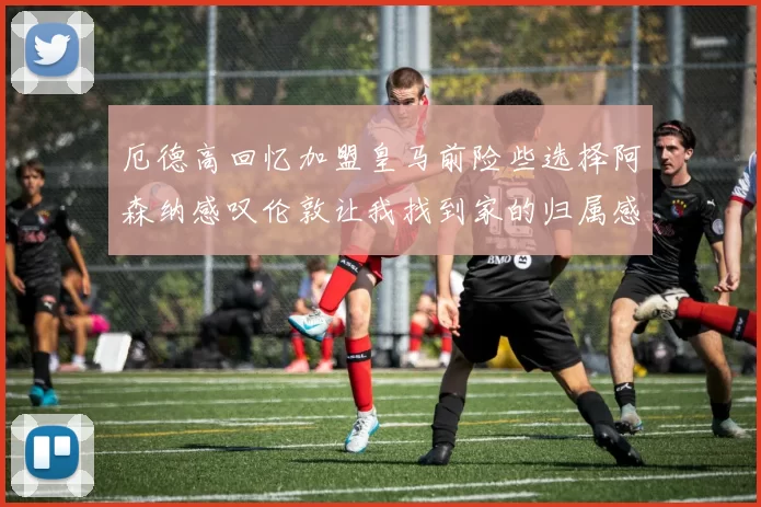 厄德高回忆加盟皇马前险些选择阿森纳感叹伦敦让我找到家的归属感