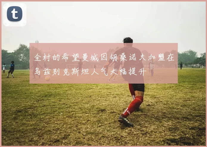 全村的希望曼城因胡桑诺夫加盟在乌兹别克斯坦人气大幅提升