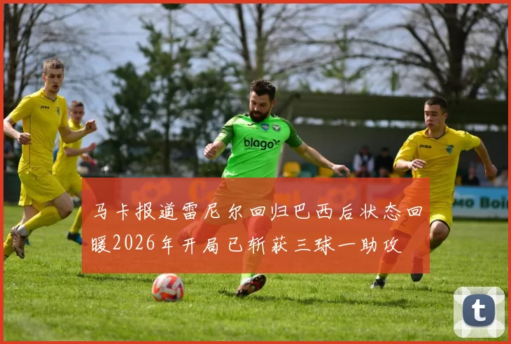 马卡报道雷尼尔回归巴西后状态回暖2026年开局已斩获三球一助攻