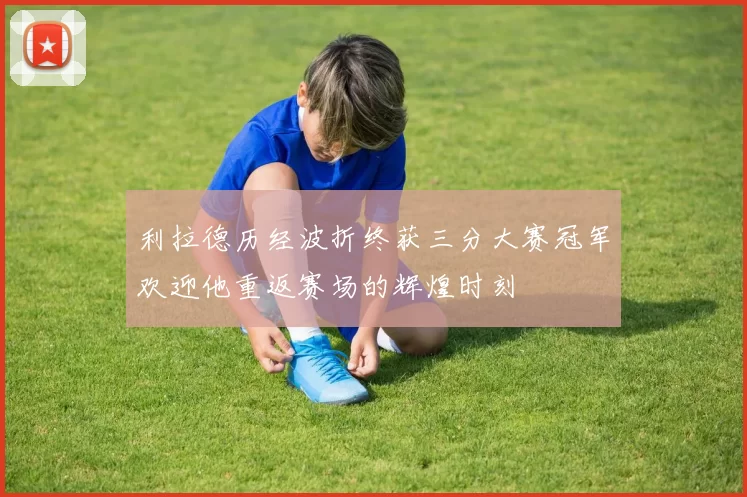 利拉德历经波折终获三分大赛冠军欢迎他重返赛场的辉煌时刻