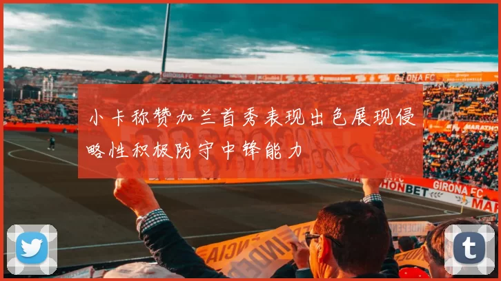 小卡称赞加兰首秀表现出色展现侵略性积极防守中锋能力