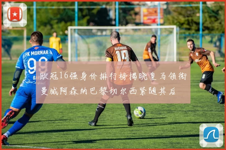 欧冠16强身价排行榜揭晓皇马领衔曼城阿森纳巴黎切尔西紧随其后