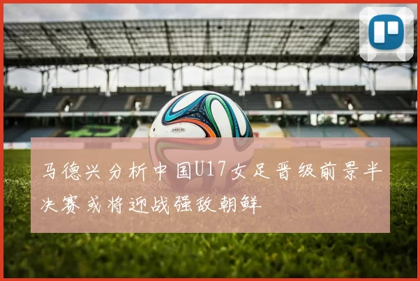 马德兴分析中国U17女足晋级前景半决赛或将迎战强敌朝鲜