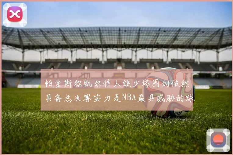 帕金斯称凯尔特人缺少塔图姆依然具备总决赛实力是NBA最具威胁的球队