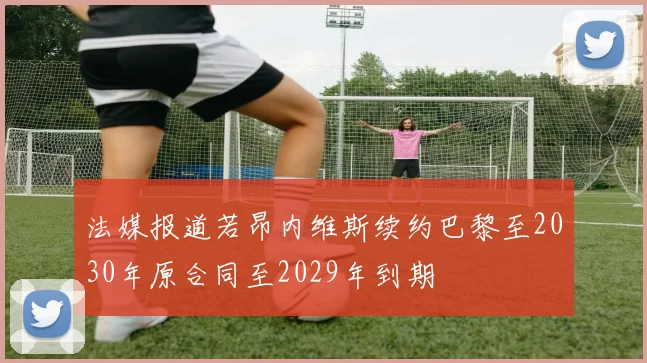 法媒报道若昂内维斯续约巴黎至2030年原合同至2029年到期