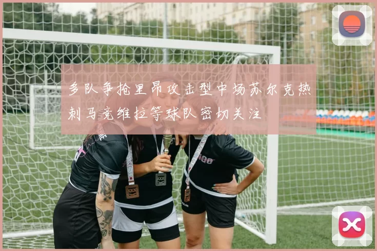 多队争抢里昂攻击型中场苏尔克热刺马竞维拉等球队密切关注
