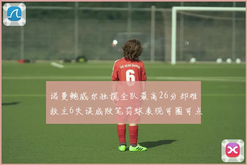 诺曼鲍威尔独揽全队最高26分却难救主6失误成败笔罚球表现可圈可点