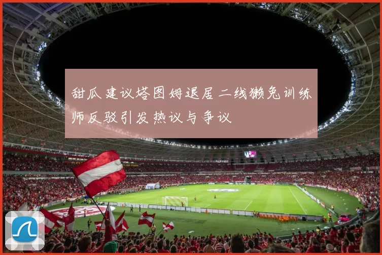 甜瓜建议塔图姆退居二线獭兔训练师反驳引发热议与争议