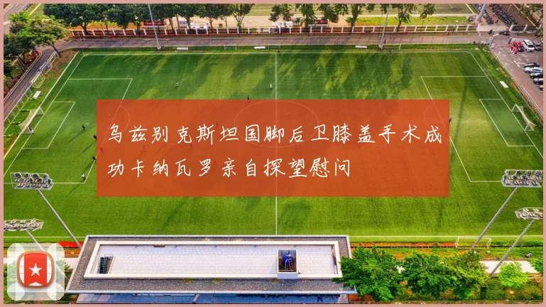 乌兹别克斯坦国脚后卫膝盖手术成功卡纳瓦罗亲自探望慰问