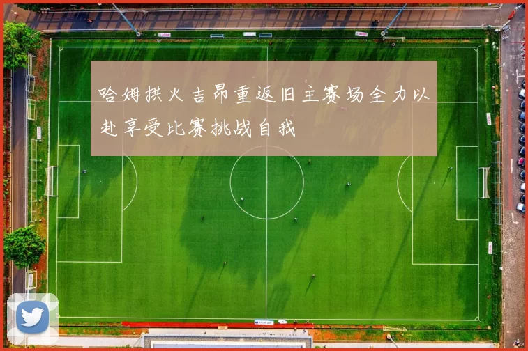哈姆拱火吉昂重返旧主赛场全力以赴享受比赛挑战自我