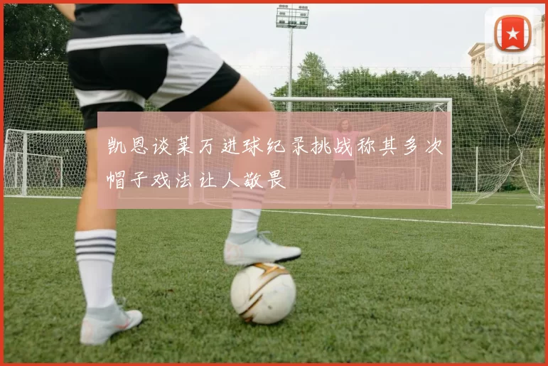 凯恩谈莱万进球纪录挑战称其多次帽子戏法让人敬畏