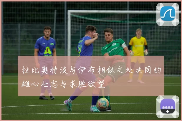 拉比奥特谈与伊布相似之处共同的雄心壮志与求胜欲望