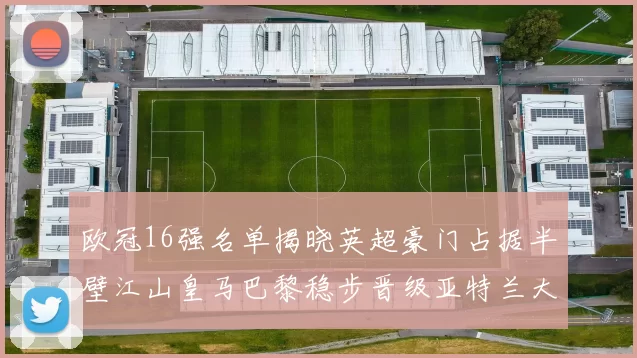 欧冠16强名单揭晓英超豪门占据半壁江山皇马巴黎稳步晋级亚特兰大独撑意甲希望