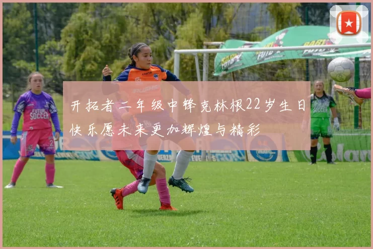 开拓者二年级中锋克林根22岁生日快乐愿未来更加辉煌与精彩