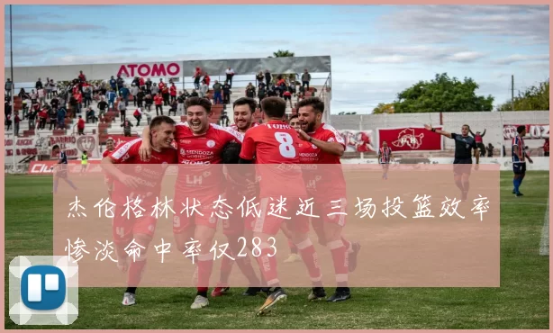 杰伦格林状态低迷近三场投篮效率惨淡命中率仅283